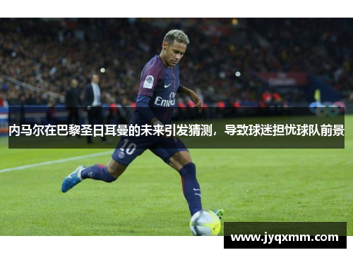 内马尔在巴黎圣日耳曼的未来引发猜测，导致球迷担忧球队前景