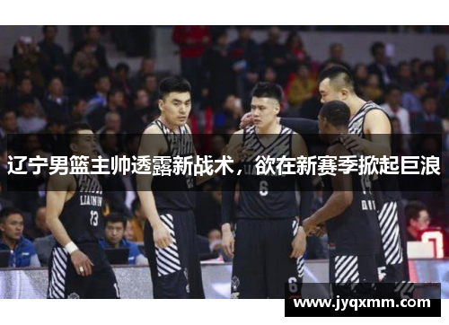辽宁男篮主帅透露新战术，欲在新赛季掀起巨浪
